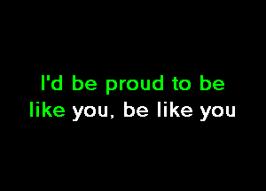 I'd be proud to be

like you. be like you