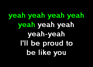yeah yeah yeah yeah
yeah yeah yeah

yeah-yeah
I'll be proud to
be like you