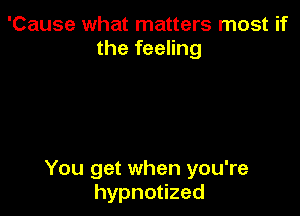 'Cause what matters most if
the feeling

You get when you're
hypnouzed