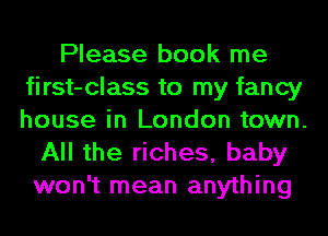 Please book me
first-class to my fancy
house in London town.

All the riches, baby
won't mean anything