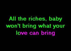 All the riches, baby

won't bring what your
love can bring