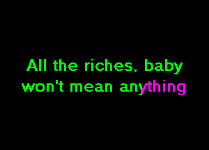 All the riches, baby

won't mean anything