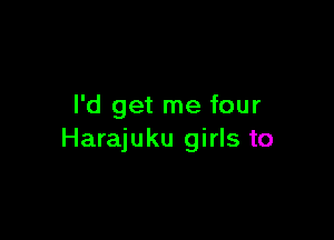 I'd get me four

Harajuku girls to