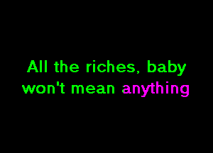 All the riches, baby

won't mean anything