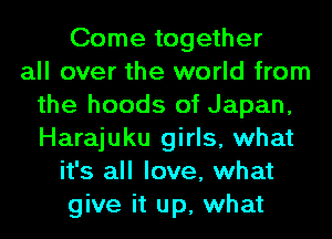 Come together
all over the world from
the hoods of Japan,
Harajuku girls, what
it's all love, what
give it up, what