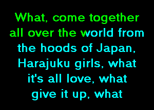 What, come together
all over the world from
the hoods of Japan,
Harajuku girls, what
it's all love, what
give it up, what