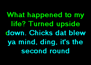 What happened to my
life? Turned upside
down. Chicks dat blew
ya mind, ding, it's the
second round