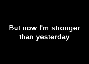 But now I'm stronger

than yesterday