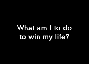 What am I to do

to win my life?