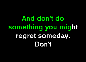And don't do
something you might

regret someday.
Don't