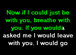 Now if I could just be
with you, breathe with
you. If you woulda
asked me I would leave
with you. I would go