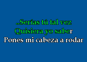 ..Serias til tal vez

Quisiera yo saber
Pones mi cabeza a rodar