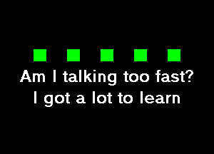 DDDDD

Am I talking too fast?
I got a lot to learn