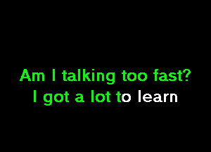 Am I talking too fast?
I got a lot to learn