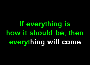 If everything is

how it should be, then
everything will come