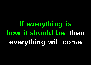 If everything is

how it should be, then
everything will come