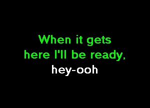 When it gets

here I'll be ready,
hey-ooh