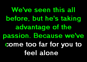 We've seen this all
before, but he's taking
advantage of the
passion. Because we've
come too far for you to
feel alone