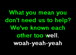 What you mean you
don't need us to help?

We've known each
other too well.
woah-yeah-yeah