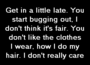 Get in a little late. You
start bugging out, I
don't think it's fair. You
don't like the clothes
I wear, how I do my
hair. I don't really care