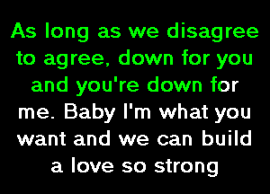 As long as we disagree
to agree, down for you
and you're down for
me. Baby I'm what you
want and we can build
a love so strong