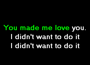 You made me love you.

I didn't want to do it
I didn't want to do it