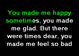 You made me happy
sometimes, you made
me glad. But there
were times dear, you
made me feel so bad