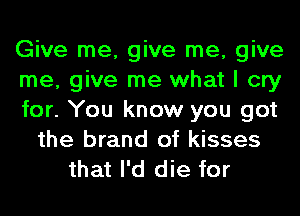 Give me, give me, give
me, give me what I cry
for. You know you got
the brand of kisses
that I'd die for