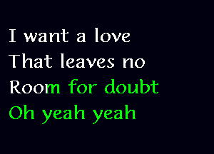 I want a love
That leaves no

Room for doubt
Oh yeah yeah