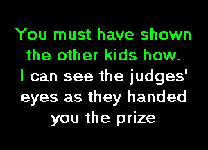 You must have shown
the other kids how.
I can see the judges'
eyes as they handed
you the prize