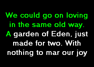 We could go on loving
in the same old way.
A garden of Eden, just
made for two. With
nothing to mar our joy