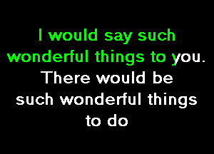 I would say such
wonderful things to you.

There would be
such wonderful things
to do