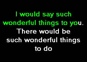 I would say such
wonderful things to you.

There would be
such wonderful things
to do
