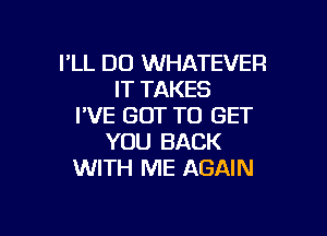 I'LL DU WHATEVER
IT TAKES
I'VE GOT TO GET

YOU BACK
WITH ME AGAIN