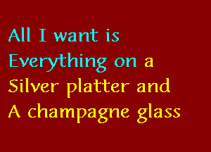 All I want is
Everything on a

Silver platter and
A champagne glass