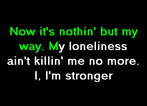 Now it's nothin' but my
way. My loneliness

ain't killin' me no more.
I, I'm stronger