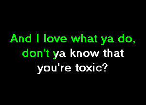 And I love what ya do,

don't ya know that
you're toxic?