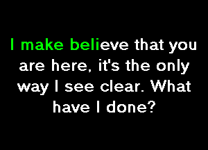 I make believe that you
are here. it's the only

way I see clear. What
have I done?