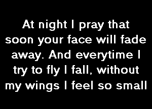 At night I pray that
soon your face will fade
away. And everytime I
try to fly I fall, without

my wings I feel so small