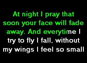 At night I pray that
soon your face will fade
airway. And everytime I
try to fly I fall, without

my wings I feel so small