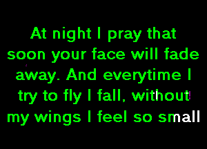 At night I pray that
soon your face will fade
airway. And everytime I
try to fly I fall, without!

my wings I feel so small