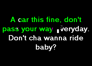 A car this fine, don't
pass your way lli'leryday.

Don't cha wanna ride
baby?