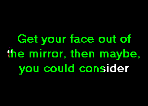 Get your face out of

the mirror. then maybe,
you could consider
