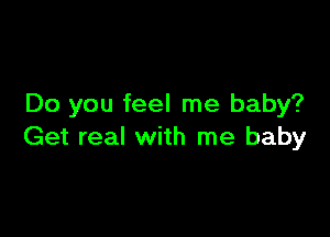 Do you feel me baby?

Get real with me baby