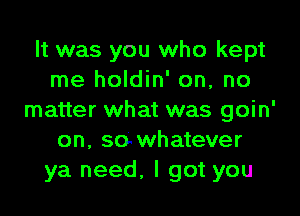 It was you who kept
me holdin' on, no

matter what was goin'
on, sowhatever
ya need, I got you