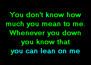 You don't know how
much you mean to me.
Whenever you down
you know that
you can lean on me