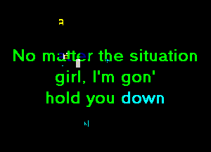 a

No martyr the situation

girl, I'm gon'
hold you down

kl