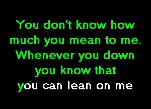 You don't know how
much you mean to me.
Whenever you down
you know that
you can lean on me