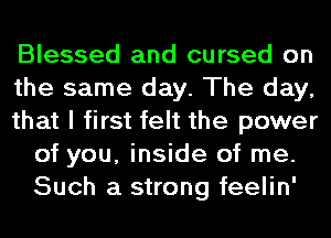 Blessed and cursed on

the same day. The day,

that I first felt the power
of you, inside of me.
Such a strong feelin'