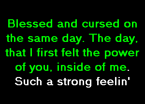 Blessed and cursed on

the same day. The day,

that I first felt the power
of you, inside of me.
Such a strong feelin'